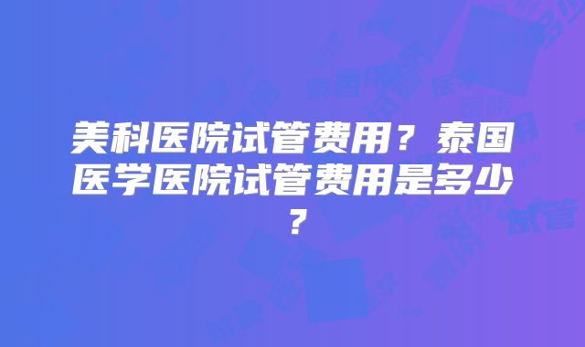 美科医院试管费用?泰国医学医院试管费用是多少?