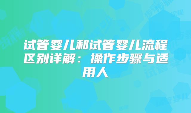 试管婴儿和试管婴儿流程区别详解:操作步骤与适用人