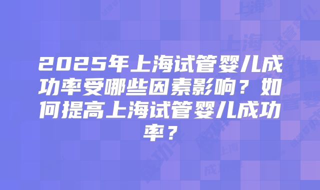 2025年上海试管婴儿成功率受哪些因素影响?如何提高上海试管婴儿成功率?