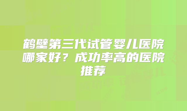 鹤壁第三代试管婴儿医院哪家好？成功率高的医院推荐