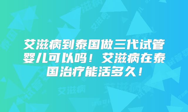 艾滋病到泰国做三代试管婴儿可以吗!艾滋病在泰国治疗能活多久!