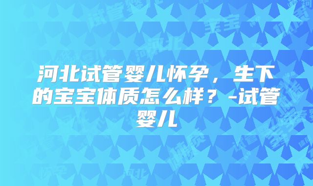 河北试管婴儿怀孕，生下的宝宝体质怎么样？-试管婴儿