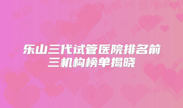 乐山三代试管医院排名前三机构榜单揭晓