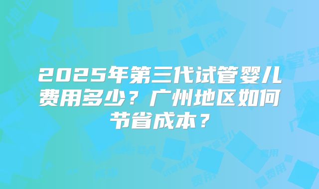 2025年第三代试管婴儿费用多少?广州地区如何节省成本?