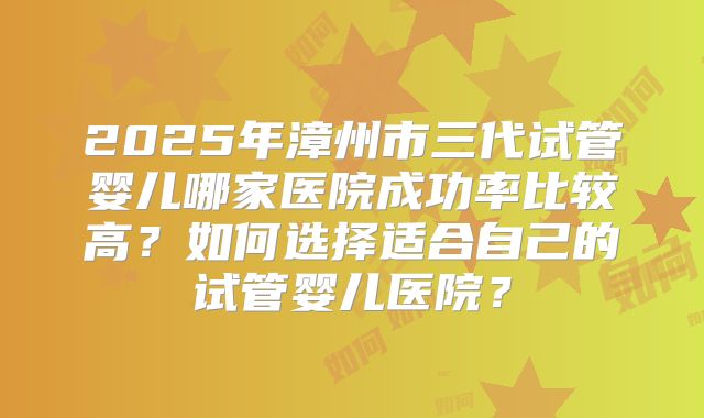 2025年漳州市三代试管婴儿哪家医院成功率比较高？如何选择适合自己的试管婴儿医院？