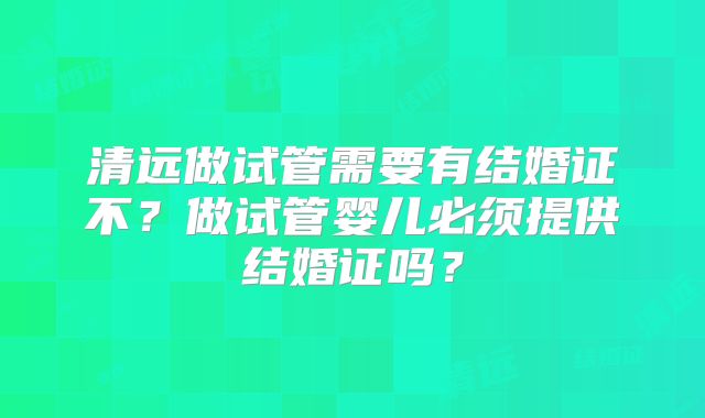 清远做试管需要有结婚证不?做试管婴儿必须提供结婚证吗?