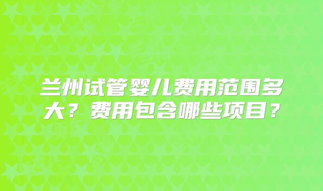 兰州试管婴儿费用范围多大?费用包含哪些项目?