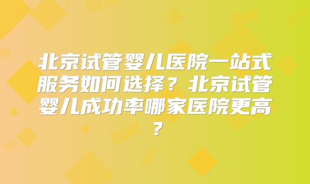 北京试管婴儿医院一站式服务如何选择?北京试管婴儿成功率哪家医院更高?