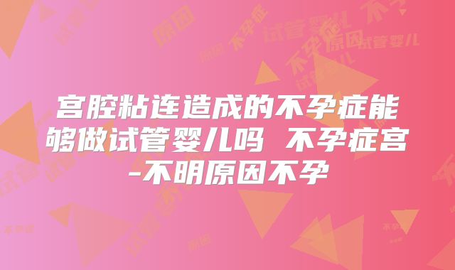 宫腔粘连造成的不孕症能够做试管婴儿吗 不孕症宫-不明原因不孕
