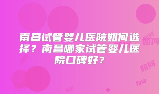 南昌试管婴儿医院如何选择?南昌哪家试管婴儿医院口碑好?