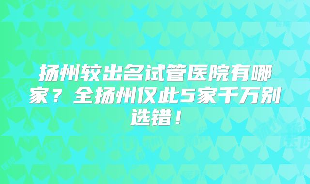 扬州较出名试管医院有哪家?全扬州仅此5家千万别选错!