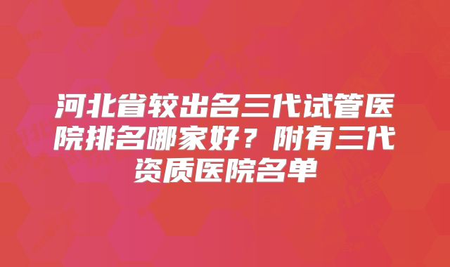 河北省较出名三代试管医院排名哪家好?附有三代资质医院名单