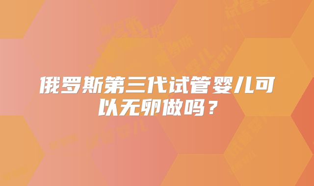 俄罗斯第三代试管婴儿可以无卵做吗?