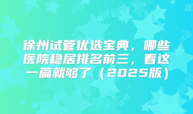 徐州试管优选宝典，哪些医院稳居排名前三，看这一篇就够了（2025版）