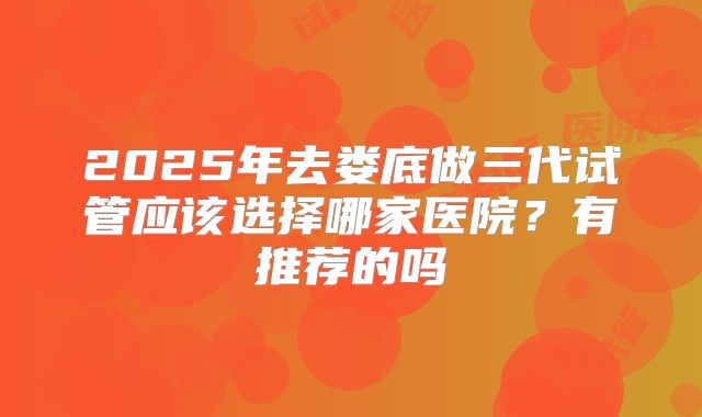 2025年去娄底做三代试管应该选择哪家医院？有推荐的吗