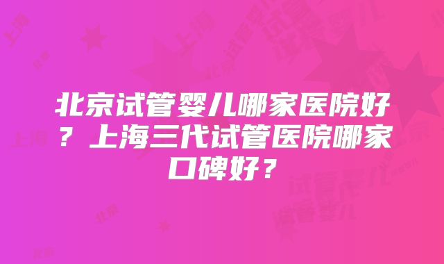 北京试管婴儿哪家医院好?上海三代试管医院哪家口碑好?