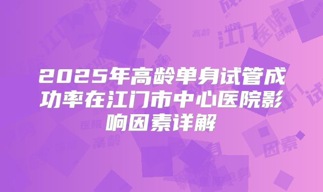 2025年高龄单身试管成功率在江门市中心医院影响因素详解