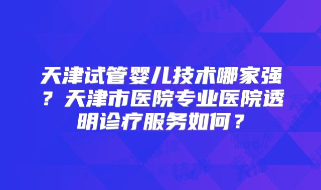 天津试管婴儿技术哪家强?天津市医院专业医院透明诊疗服务如何?