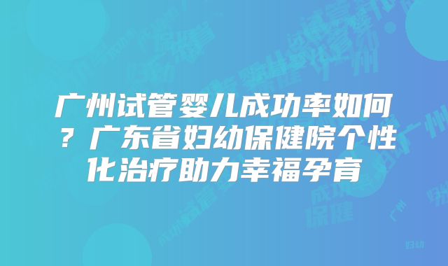 广州试管婴儿成功率如何?广东省妇幼保健院个性化治疗助力幸福孕育