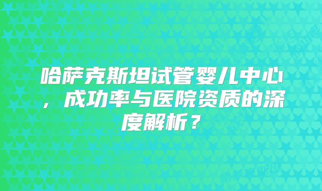 哈萨克斯坦试管婴儿中心,成功率与医院资质的深度解析?