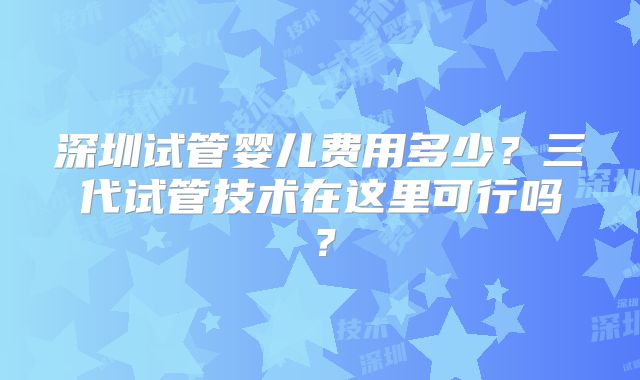 深圳试管婴儿费用多少？三代试管技术在这里可行吗？