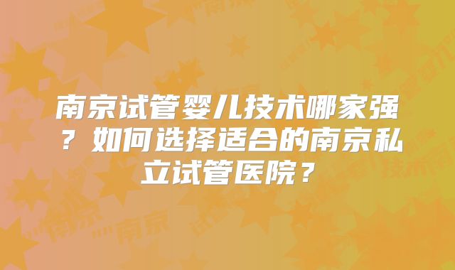 南京试管婴儿技术哪家强？如何选择适合的南京私立试管医院？