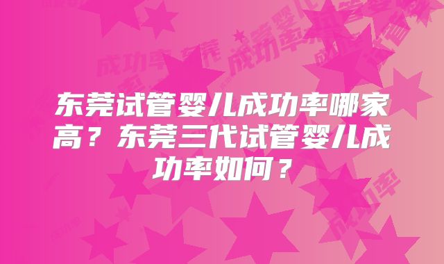 东莞试管婴儿成功率哪家高？东莞三代试管婴儿成功率如何？