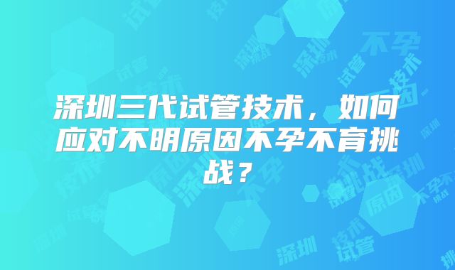 深圳三代试管技术，如何应对不明原因不孕不育挑战？