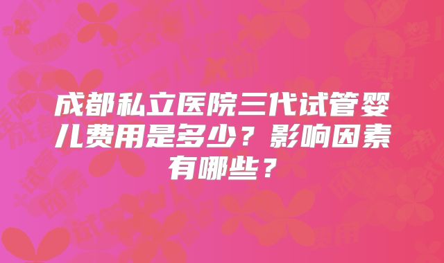 成都私立医院三代试管婴儿费用是多少?影响因素有哪些?