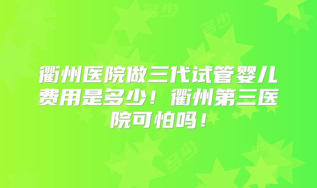 衢州医院做三代试管婴儿费用是多少！衢州第三医院可怕吗！