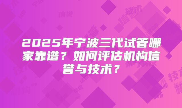 2025年宁波三代试管哪家靠谱?如何评估机构信誉与技术?