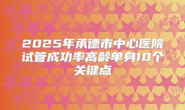 2025年承德市中心医院试管成功率高龄单身10个关键点
