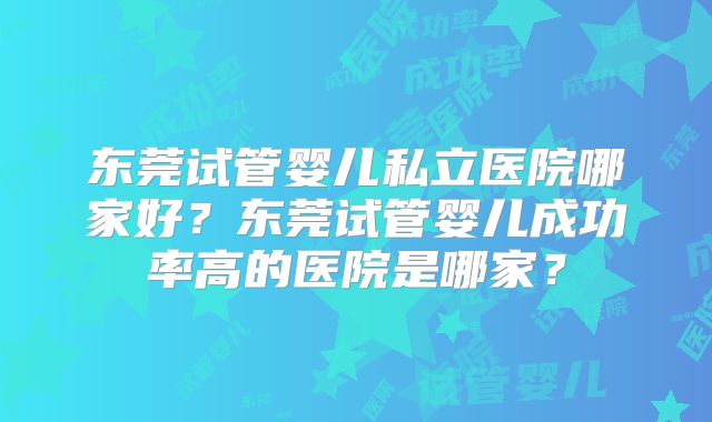 东莞试管婴儿私立医院哪家好？东莞试管婴儿成功率高的医院是哪家？