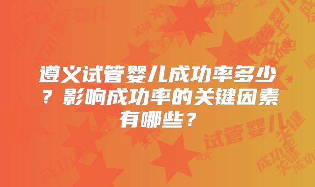遵义试管婴儿成功率多少？影响成功率的关键因素有哪些？