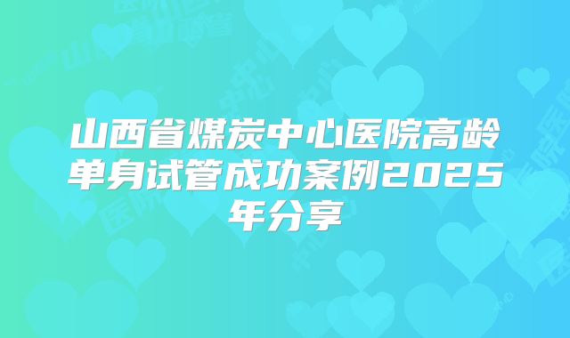山西省煤炭中心医院高龄单身试管成功案例2025年分享