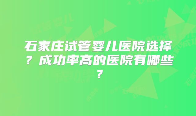 石家庄试管婴儿医院选择?成功率高的医院有哪些?