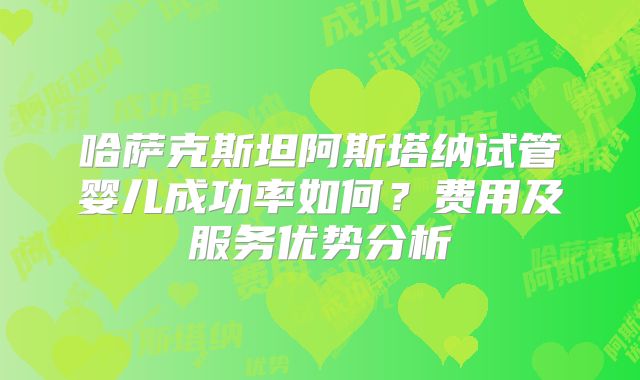 哈萨克斯坦阿斯塔纳试管婴儿成功率如何？费用及服务优势分析