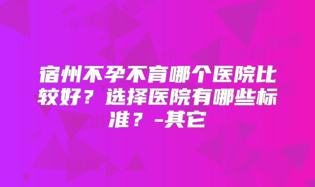 宿州不孕不育哪个医院比较好？选择医院有哪些标准？-其它