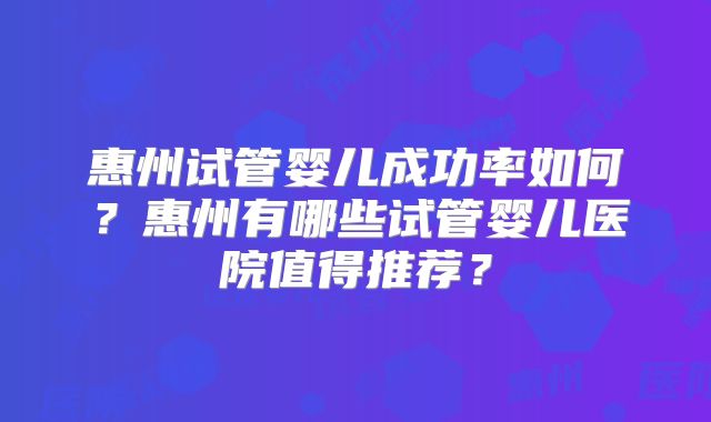 惠州试管婴儿成功率如何?惠州有哪些试管婴儿医院值得推荐?