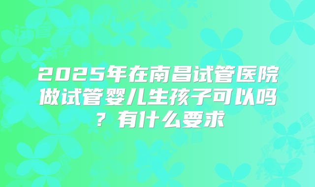 2025年在南昌试管医院做试管婴儿生孩子可以吗？有什么要求