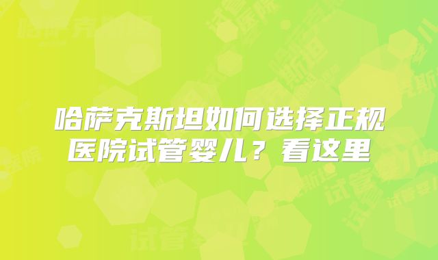哈萨克斯坦如何选择正规医院试管婴儿?看这里