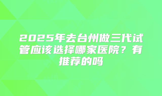 2025年去台州做三代试管应该选择哪家医院?有推荐的吗