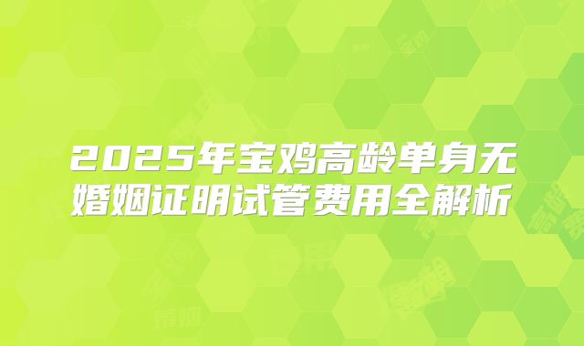 2025年宝鸡高龄单身无婚姻证明试管费用全解析