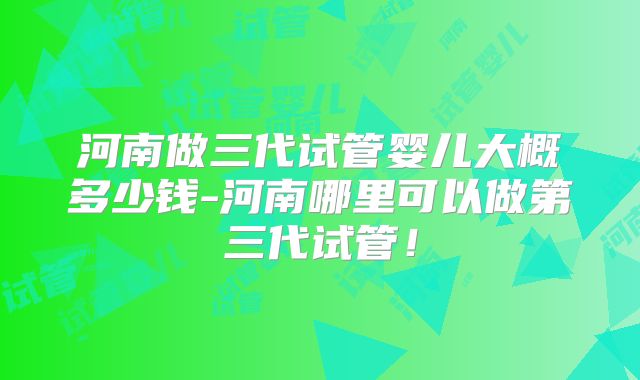 河南做三代试管婴儿大概多少钱-河南哪里可以做第三代试管！