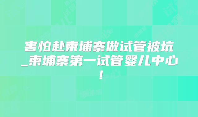 害怕赴柬埔寨做试管被坑_柬埔寨第一试管婴儿中心!