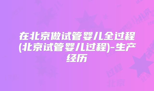 在北京做试管婴儿全过程(北京试管婴儿过程)-生产经历