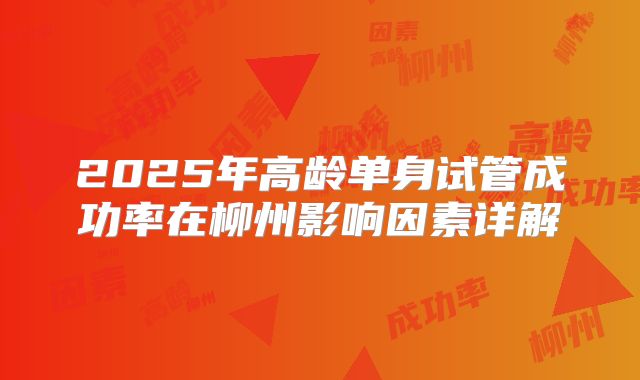 2025年高龄单身试管成功率在柳州影响因素详解