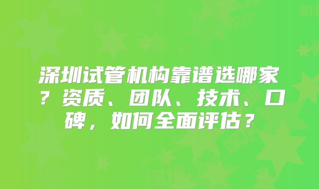 深圳试管机构靠谱选哪家?资质、团队、技术、口碑,如何全面评估?