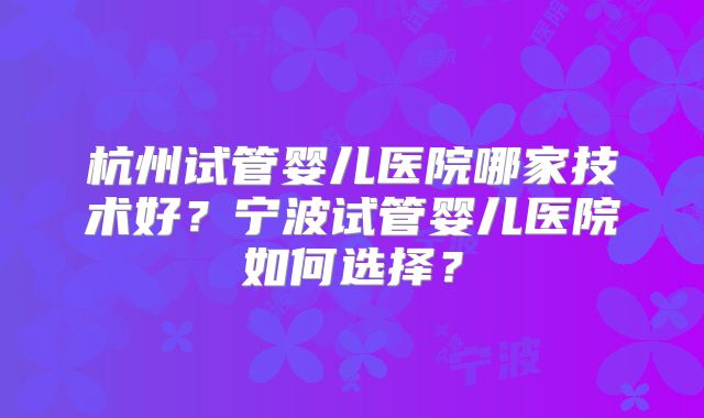 杭州试管婴儿医院哪家技术好?宁波试管婴儿医院如何选择?
