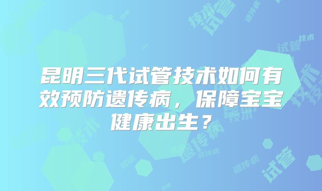 昆明三代试管技术如何有效预防遗传病，保障宝宝健康出生？